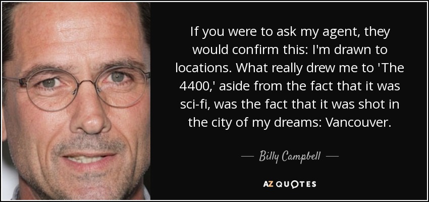 If you were to ask my agent, they would confirm this: I'm drawn to locations. What really drew me to 'The 4400,' aside from the fact that it was sci-fi, was the fact that it was shot in the city of my dreams: Vancouver. - Billy Campbell