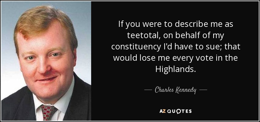 If you were to describe me as teetotal, on behalf of my constituency I'd have to sue; that would lose me every vote in the Highlands. - Charles Kennedy