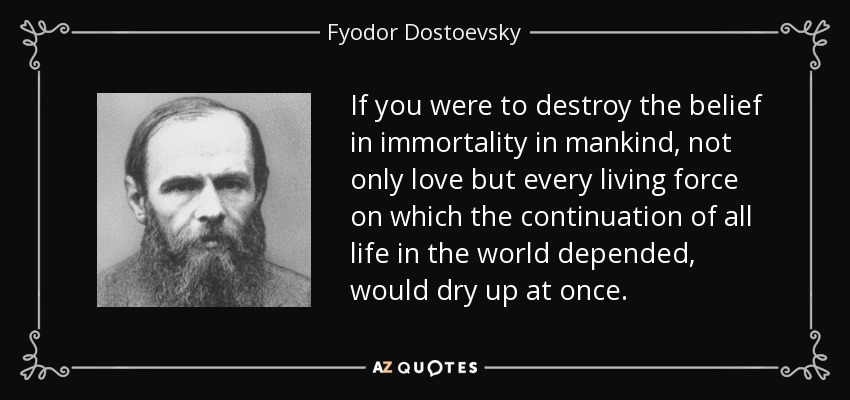 If you were to destroy the belief in immortality in mankind, not only love but every living force on which the continuation of all life in the world depended, would dry up at once. - Fyodor Dostoevsky