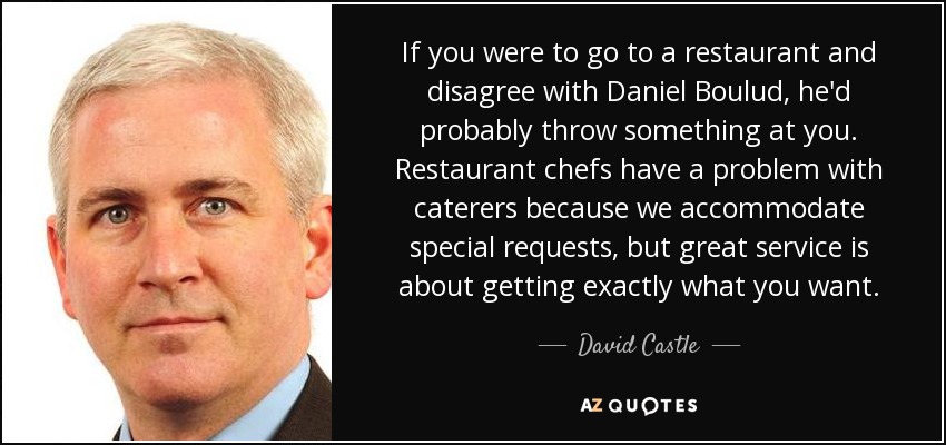 If you were to go to a restaurant and disagree with Daniel Boulud, he'd probably throw something at you. Restaurant chefs have a problem with caterers because we accommodate special requests, but great service is about getting exactly what you want. - David Castle