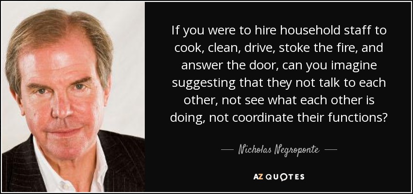 If you were to hire household staff to cook, clean, drive, stoke the fire, and answer the door, can you imagine suggesting that they not talk to each other, not see what each other is doing, not coordinate their functions? - Nicholas Negroponte