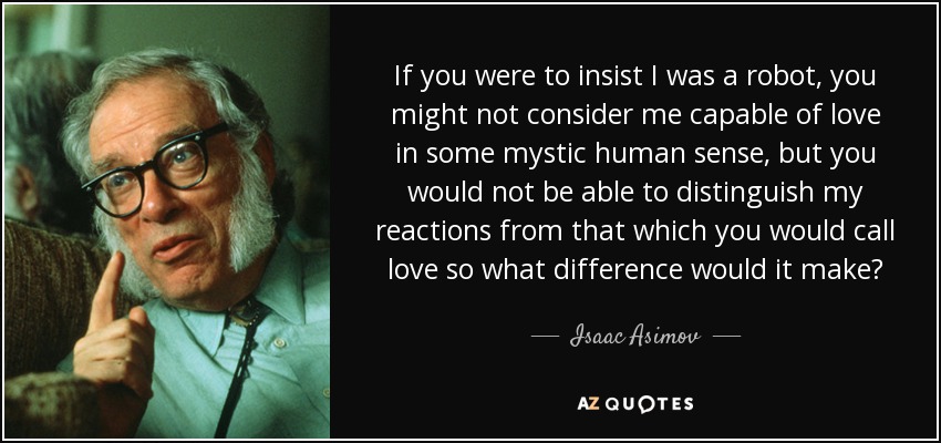If you were to insist I was a robot, you might not consider me capable of love in some mystic human sense, but you would not be able to distinguish my reactions from that which you would call love so what difference would it make? - Isaac Asimov