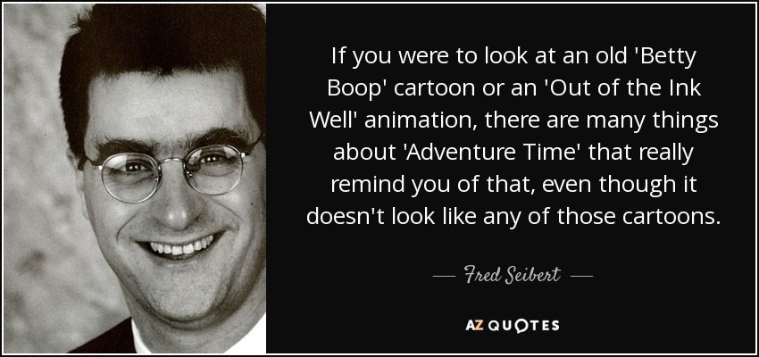 If you were to look at an old 'Betty Boop' cartoon or an 'Out of the Ink Well' animation, there are many things about 'Adventure Time' that really remind you of that, even though it doesn't look like any of those cartoons. - Fred Seibert