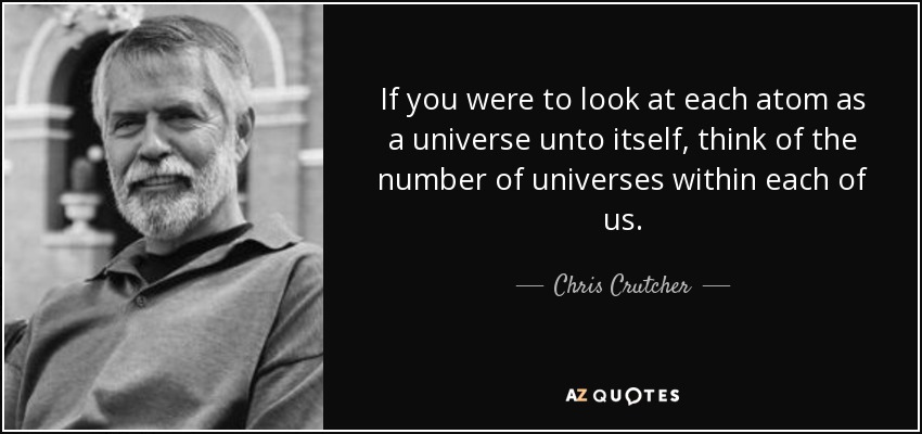 If you were to look at each atom as a universe unto itself, think of the number of universes within each of us. - Chris Crutcher
