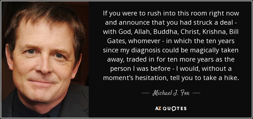 If you were to rush into this room right now and announce that you had struck a deal - with God, Allah, Buddha, Christ, Krishna, Bill Gates, whomever - in which the ten years since my diagnosis could be magically taken away, traded in for ten more years as the person I was before - I would, without a moment's hesitation, tell you to take a hike. - Michael J. Fox