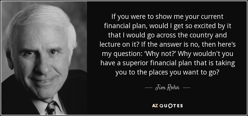 If you were to show me your current financial plan, would I get so excited by it that I would go across the country and lecture on it? If the answer is no, then here's my question: ‘Why not?’ Why wouldn't you have a superior financial plan that is taking you to the places you want to go? - Jim Rohn
