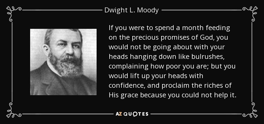 If you were to spend a month feeding on the precious promises of God, you would not be going about with your heads hanging down like bulrushes, complaining how poor you are; but you would lift up your heads with confidence, and proclaim the riches of His grace because you could not help it. - Dwight L. Moody