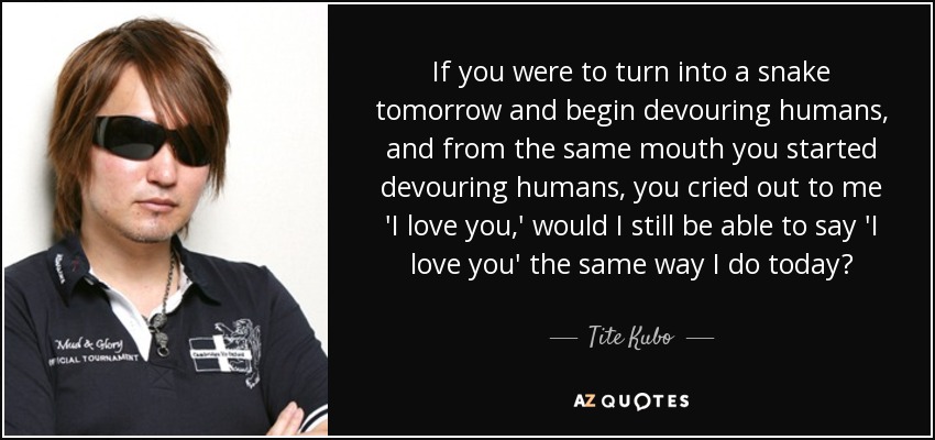 If you were to turn into a snake tomorrow and begin devouring humans, and from the same mouth you started devouring humans, you cried out to me 'I love you,' would I still be able to say 'I love you' the same way I do today? - Tite Kubo