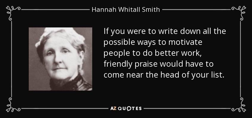 If you were to write down all the possible ways to motivate people to do better work, friendly praise would have to come near the head of your list. - Hannah Whitall Smith
