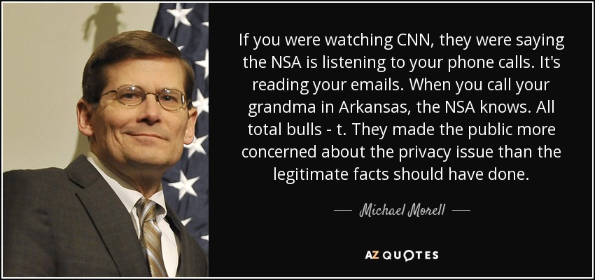 If you were watching CNN, they were saying the NSA is listening to your phone calls. It's reading your emails. When you call your grandma in Arkansas, the NSA knows. All total bulls - t. They made the public more concerned about the privacy issue than the legitimate facts should have done. - Michael Morell