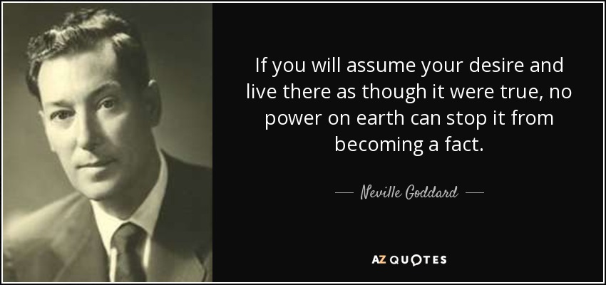 If you will assume your desire and live there as though it were true, no power on earth can stop it from becoming a fact. - Neville Goddard