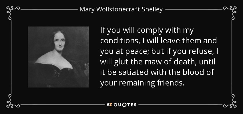 If you will comply with my conditions, I will leave them and you at peace; but if you refuse, I will glut the maw of death, until it be satiated with the blood of your remaining friends. - Mary Wollstonecraft Shelley