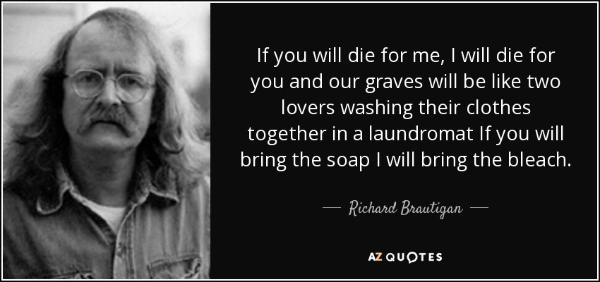 If you will die for me, I will die for you and our graves will be like two lovers washing their clothes together in a laundromat If you will bring the soap I will bring the bleach. - Richard Brautigan