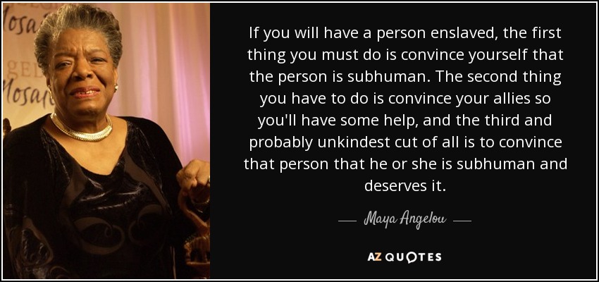 If you will have a person enslaved, the first thing you must do is convince yourself that the person is subhuman. The second thing you have to do is convince your allies so you'll have some help, and the third and probably unkindest cut of all is to convince that person that he or she is subhuman and deserves it. - Maya Angelou