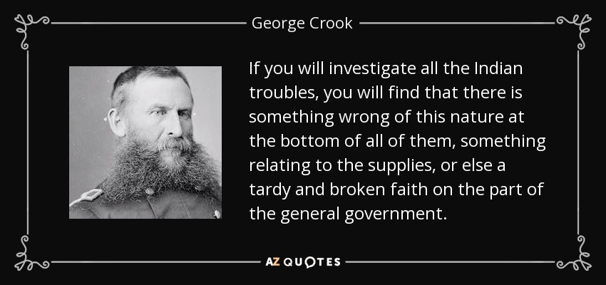 If you will investigate all the Indian troubles, you will find that there is something wrong of this nature at the bottom of all of them, something relating to the supplies, or else a tardy and broken faith on the part of the general government. - George Crook