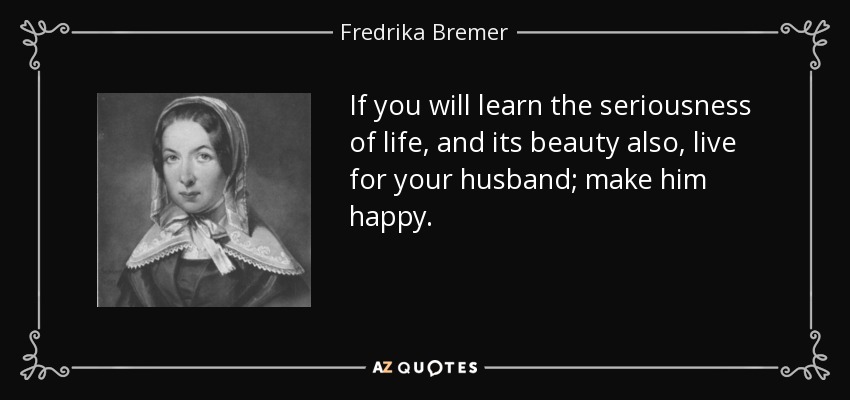 If you will learn the seriousness of life, and its beauty also, live for your husband; make him happy. - Fredrika Bremer