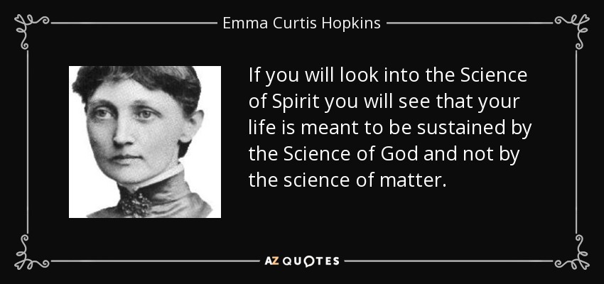 If you will look into the Science of Spirit you will see that your life is meant to be sustained by the Science of God and not by the science of matter. - Emma Curtis Hopkins
