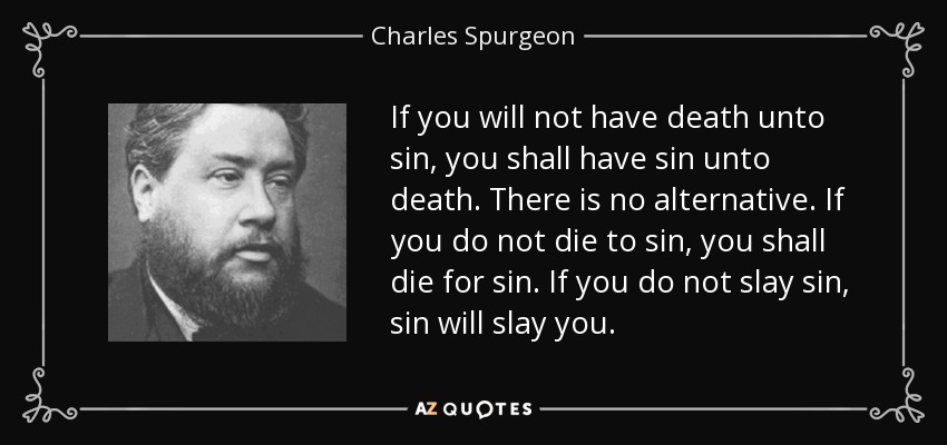 If you will not have death unto sin, you shall have sin unto death. There is no alternative. If you do not die to sin, you shall die for sin. If you do not slay sin, sin will slay you. - Charles Spurgeon