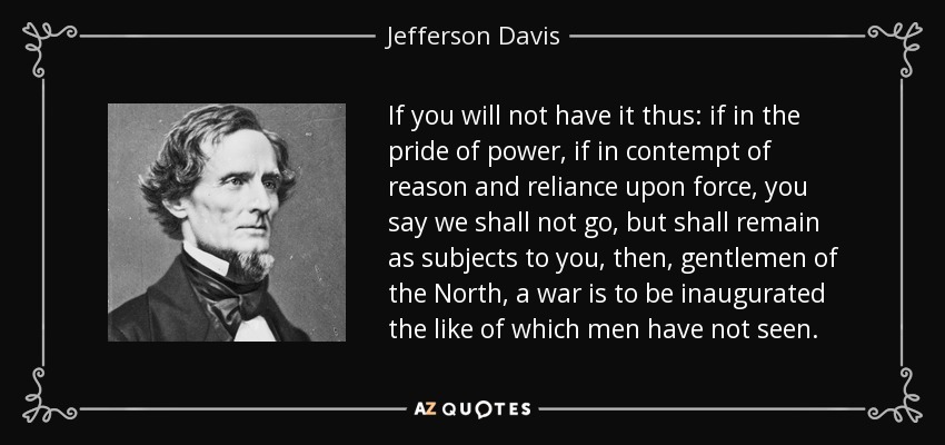 If you will not have it thus: if in the pride of power, if in contempt of reason and reliance upon force, you say we shall not go, but shall remain as subjects to you, then, gentlemen of the North, a war is to be inaugurated the like of which men have not seen. - Jefferson Davis