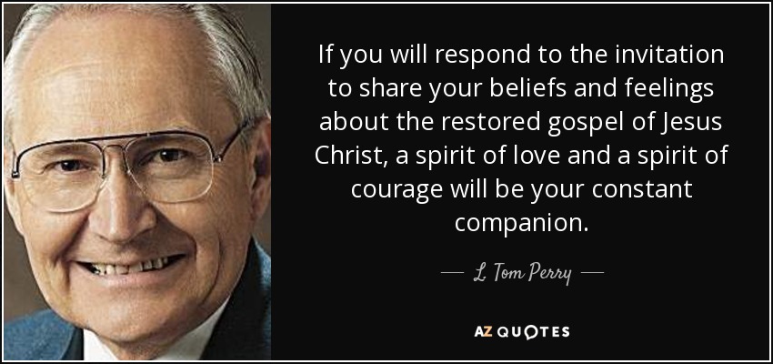 If you will respond to the invitation to share your beliefs and feelings about the restored gospel of Jesus Christ, a spirit of love and a spirit of courage will be your constant companion. - L. Tom Perry