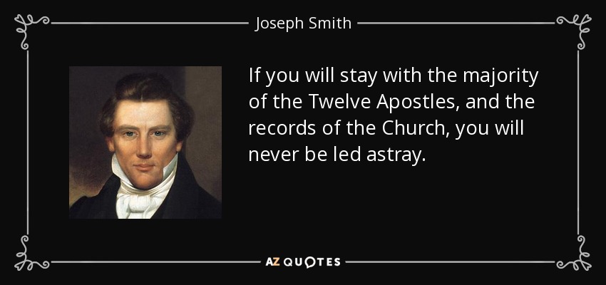 If you will stay with the majority of the Twelve Apostles, and the records of the Church, you will never be led astray. - Joseph Smith, Jr.