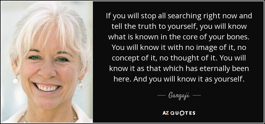 If you will stop all searching right now and tell the truth to yourself, you will know what is known in the core of your bones. You will know it with no image of it, no concept of it, no thought of it. You will know it as that which has eternally been here. And you will know it as yourself. - Gangaji