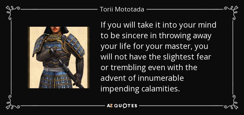 If you will take it into your mind to be sincere in throwing away your life for your master, you will not have the slightest fear or trembling even with the advent of innumerable impending calamities. - Torii Mototada