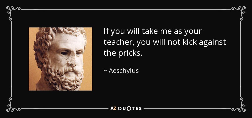 If you will take me as your teacher, you will not kick against the pricks. - Aeschylus