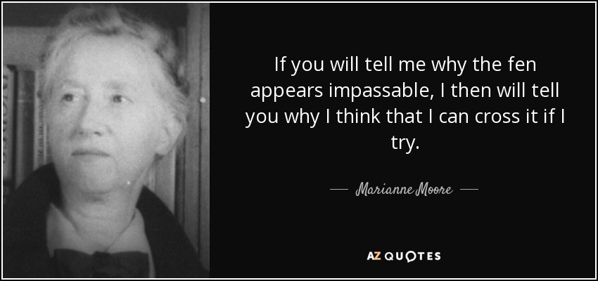 If you will tell me why the fen appears impassable, I then will tell you why I think that I can cross it if I try. - Marianne Moore