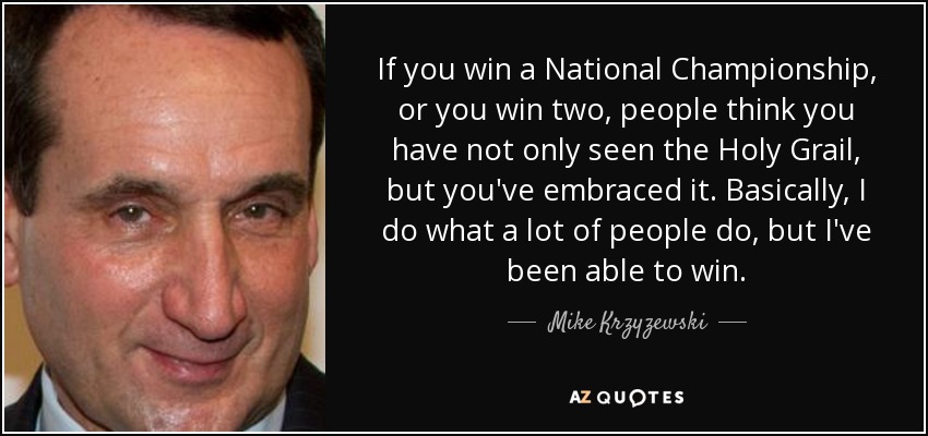 If you win a National Championship, or you win two, people think you have not only seen the Holy Grail, but you've embraced it. Basically, I do what a lot of people do, but I've been able to win. - Mike Krzyzewski