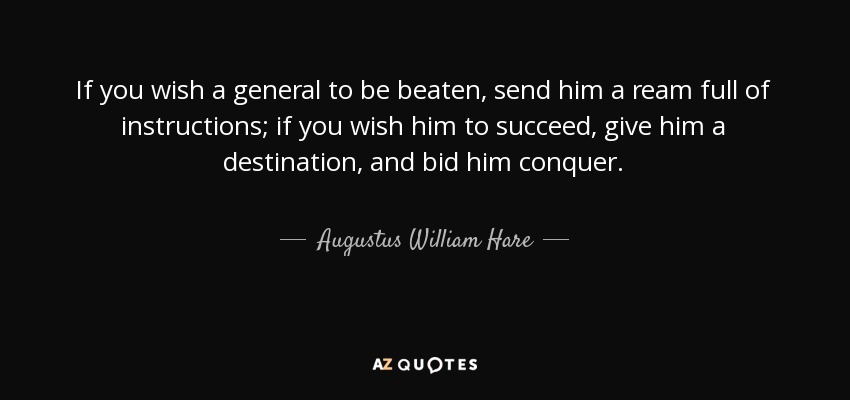 If you wish a general to be beaten, send him a ream full of instructions; if you wish him to succeed, give him a destination, and bid him conquer. - Augustus William Hare