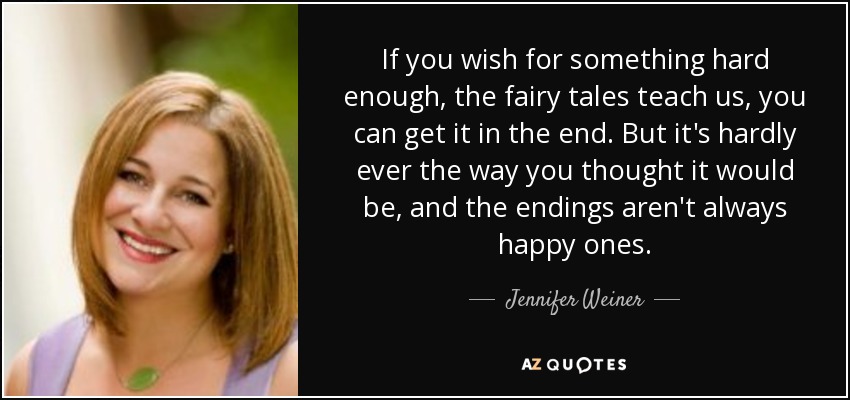 If you wish for something hard enough, the fairy tales teach us, you can get it in the end. But it's hardly ever the way you thought it would be, and the endings aren't always happy ones. - Jennifer Weiner