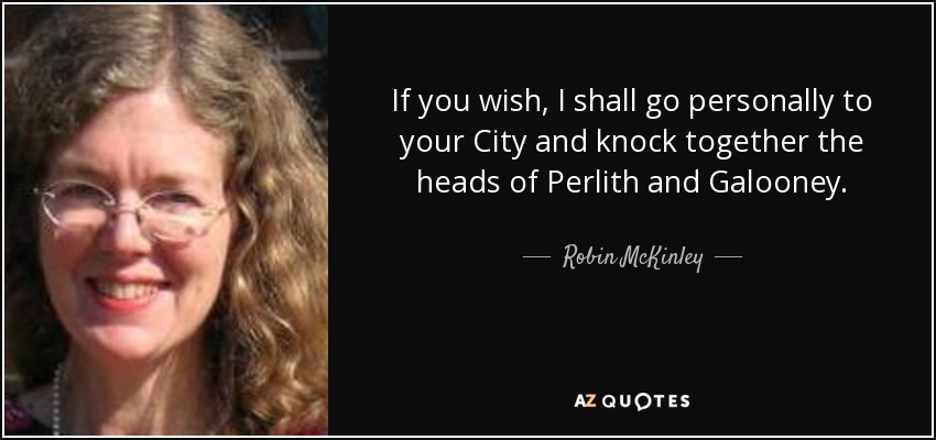 If you wish, I shall go personally to your City and knock together the heads of Perlith and Galooney. - Robin McKinley