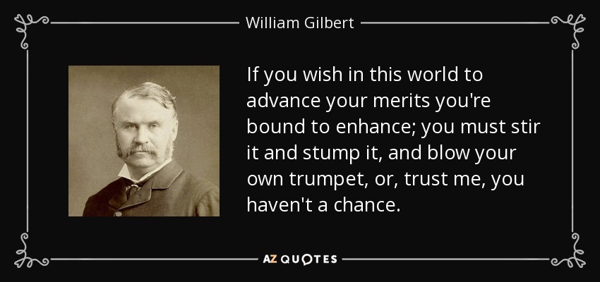 If you wish in this world to advance your merits you're bound to enhance; you must stir it and stump it, and blow your own trumpet, or, trust me, you haven't a chance. - William Gilbert