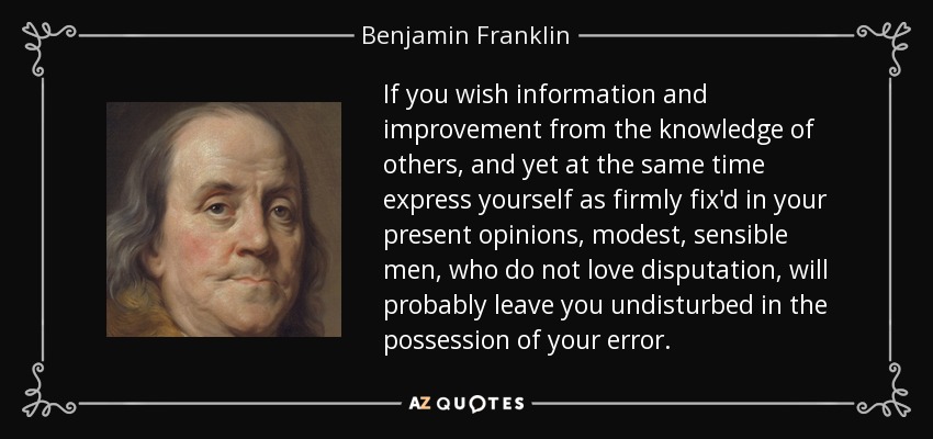 If you wish information and improvement from the knowledge of others, and yet at the same time express yourself as firmly fix'd in your present opinions, modest, sensible men, who do not love disputation, will probably leave you undisturbed in the possession of your error. - Benjamin Franklin