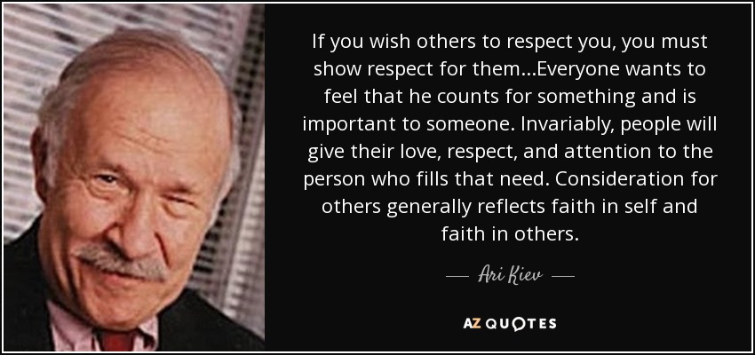 If you wish others to respect you, you must show respect for them...Everyone wants to feel that he counts for something and is important to someone. Invariably, people will give their love, respect, and attention to the person who fills that need. Consideration for others generally reflects faith in self and faith in others. - Ari Kiev