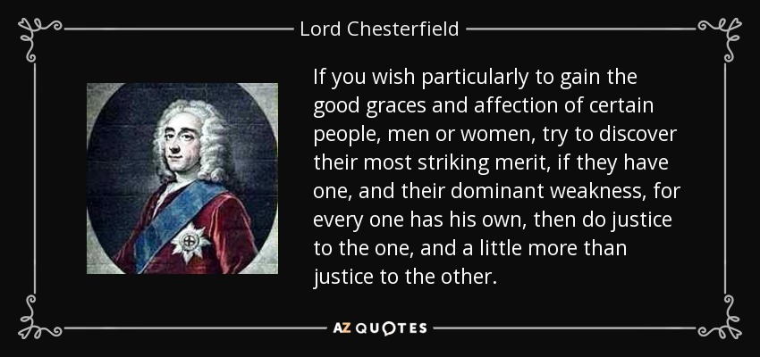 If you wish particularly to gain the good graces and affection of certain people, men or women, try to discover their most striking merit, if they have one, and their dominant weakness, for every one has his own, then do justice to the one, and a little more than justice to the other. - Lord Chesterfield