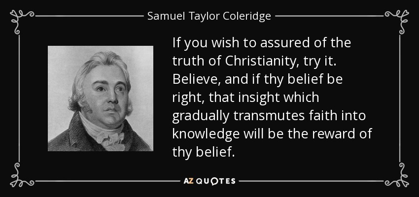 If you wish to assured of the truth of Christianity, try it. Believe, and if thy belief be right, that insight which gradually transmutes faith into knowledge will be the reward of thy belief. - Samuel Taylor Coleridge