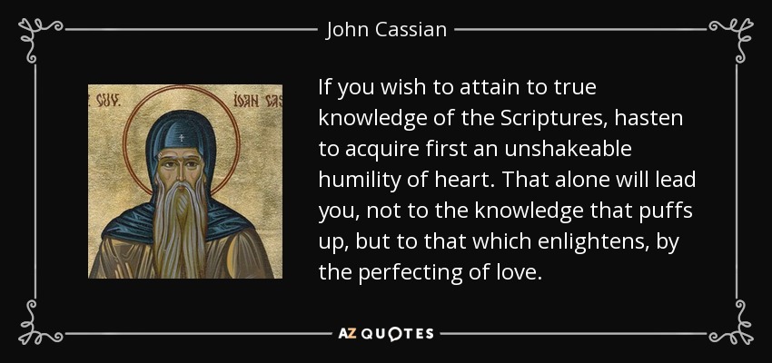 If you wish to attain to true knowledge of the Scriptures, hasten to acquire first an unshakeable humility of heart. That alone will lead you, not to the knowledge that puffs up, but to that which enlightens, by the perfecting of love. - John Cassian