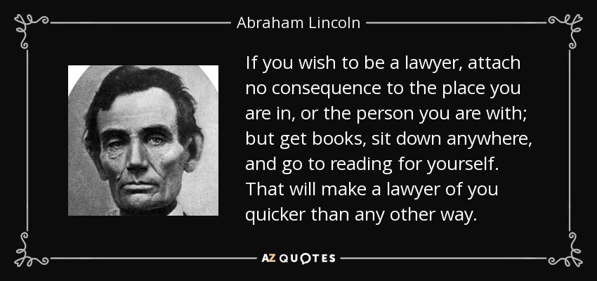 If you wish to be a lawyer, attach no consequence to the place you are in, or the person you are with; but get books, sit down anywhere, and go to reading for yourself. That will make a lawyer of you quicker than any other way. - Abraham Lincoln