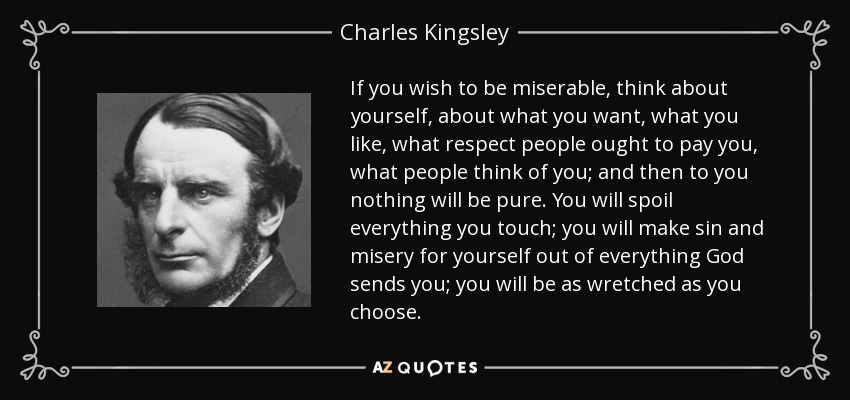 If you wish to be miserable, think about yourself, about what you want, what you like, what respect people ought to pay you, what people think of you; and then to you nothing will be pure. You will spoil everything you touch; you will make sin and misery for yourself out of everything God sends you; you will be as wretched as you choose. - Charles Kingsley