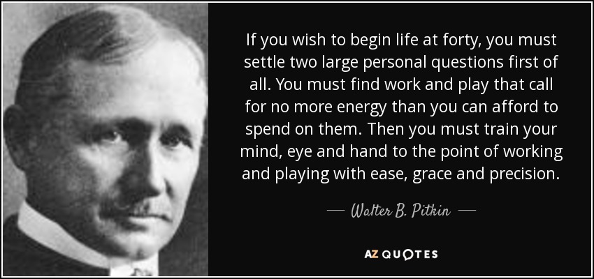 If you wish to begin life at forty, you must settle two large personal questions first of all. You must find work and play that call for no more energy than you can afford to spend on them. Then you must train your mind, eye and hand to the point of working and playing with ease, grace and precision. - Walter B. Pitkin