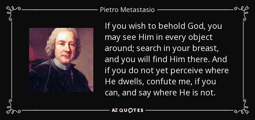 If you wish to behold God, you may see Him in every object around; search in your breast, and you will find Him there. And if you do not yet perceive where He dwells, confute me, if you can, and say where He is not. - Pietro Metastasio