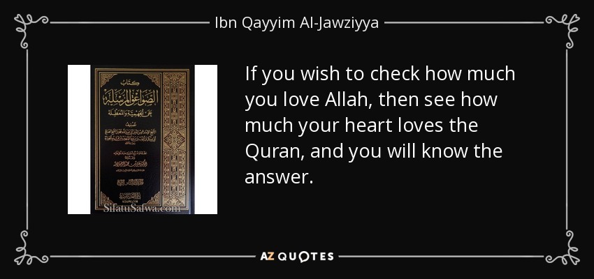 If you wish to check how much you love Allah, then see how much your heart loves the Quran, and you will know the answer. - Ibn Qayyim Al-Jawziyya