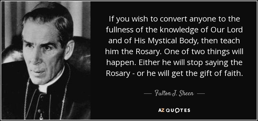 If you wish to convert anyone to the fullness of the knowledge of Our Lord and of His Mystical Body, then teach him the Rosary. One of two things will happen. Either he will stop saying the Rosary - or he will get the gift of faith. - Fulton J. Sheen