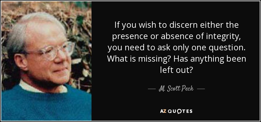 If you wish to discern either the presence or absence of integrity, you need to ask only one question. What is missing? Has anything been left out? - M. Scott Peck