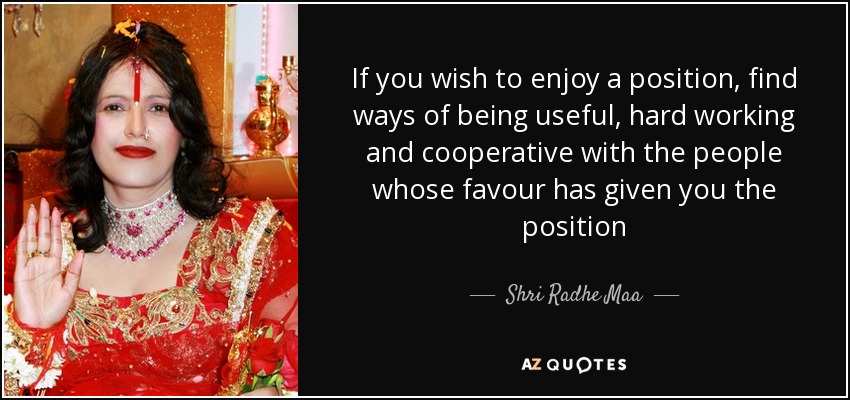 If you wish to enjoy a position, find ways of being useful, hard working and cooperative with the people whose favour has given you the position - Shri Radhe Maa