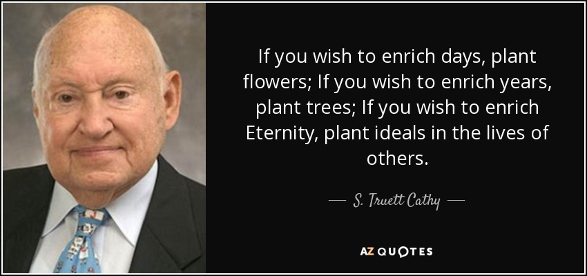 If you wish to enrich days, plant flowers; If you wish to enrich years, plant trees; If you wish to enrich Eternity, plant ideals in the lives of others. - S. Truett Cathy