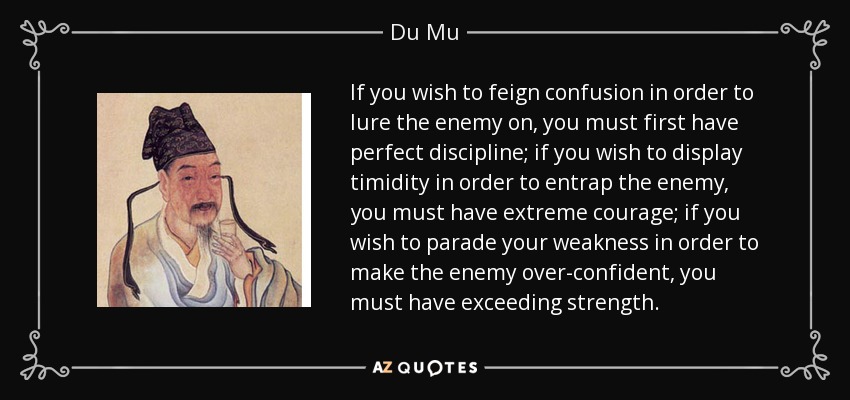 If you wish to feign confusion in order to lure the enemy on, you must first have perfect discipline; if you wish to display timidity in order to entrap the enemy, you must have extreme courage; if you wish to parade your weakness in order to make the enemy over-confident, you must have exceeding strength. - Du Mu