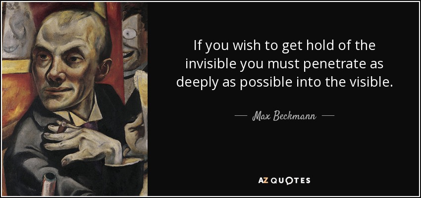 If you wish to get hold of the invisible you must penetrate as deeply as possible into the visible. - Max Beckmann